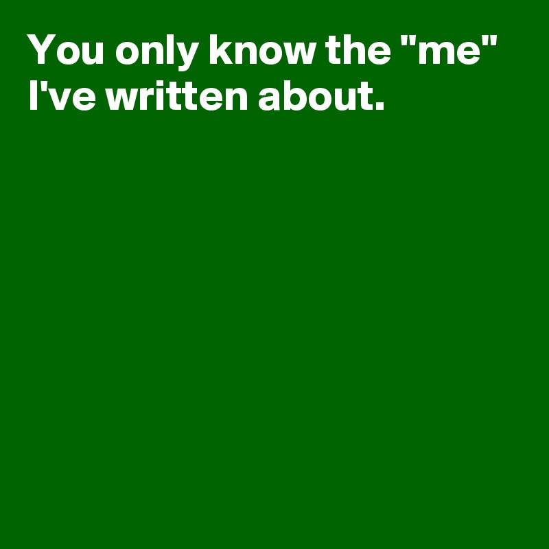 You only know the "me" 
I've written about.







