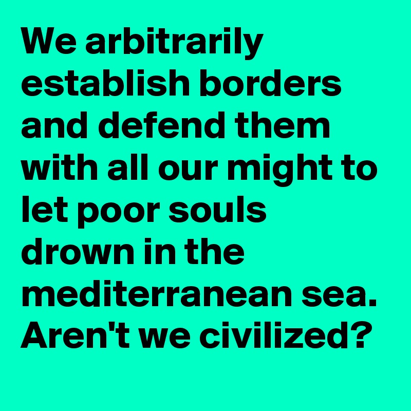 We arbitrarily establish borders and defend them with all our might to let poor souls drown in the mediterranean sea. Aren't we civilized?