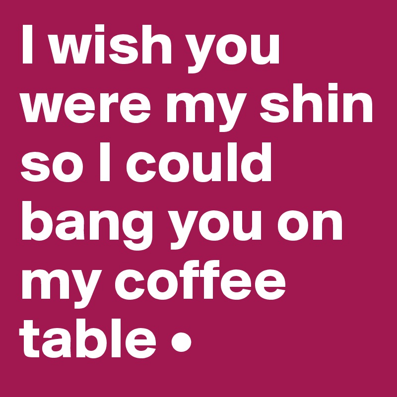 I wish you were my shin so I could bang you on my coffee table •