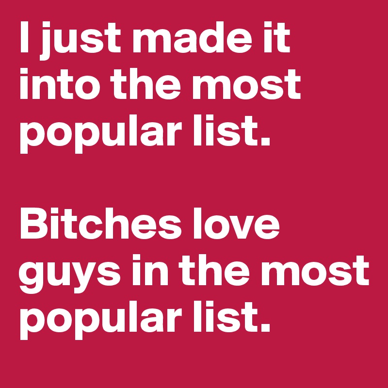 I just made it into the most popular list.

Bitches love guys in the most popular list.