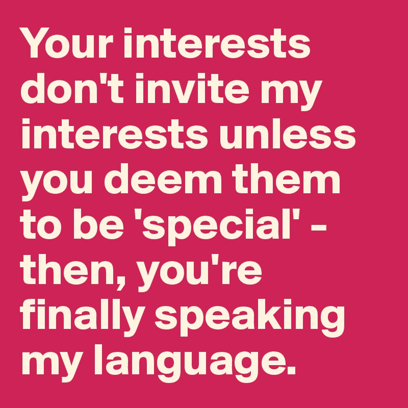 Your interests don't invite my interests unless you deem them to be 'special' - then, you're finally speaking my language.