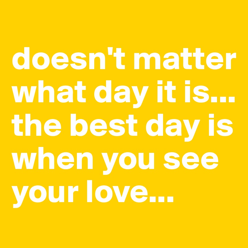 
doesn't matter what day it is... 
the best day is when you see your love...