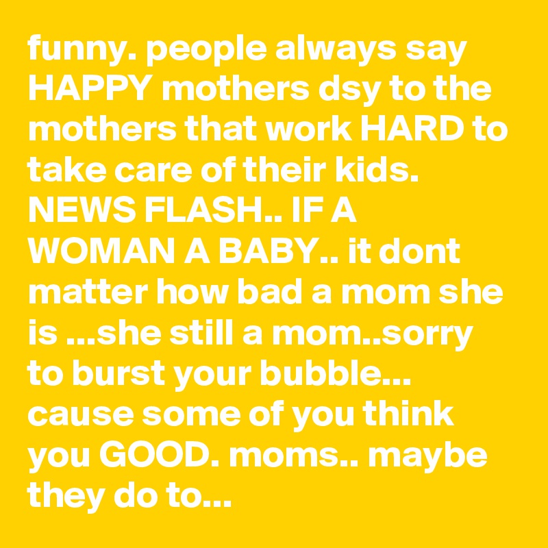 funny. people always say HAPPY mothers dsy to the mothers that work HARD to take care of their kids.    NEWS FLASH.. IF A WOMAN A BABY.. it dont matter how bad a mom she is ...she still a mom..sorry to burst your bubble... cause some of you think you GOOD. moms.. maybe they do to... 