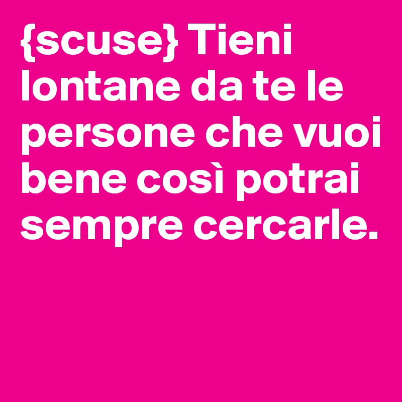 {scuse} Tieni lontane da te le persone che vuoi bene così potrai sempre cercarle.

