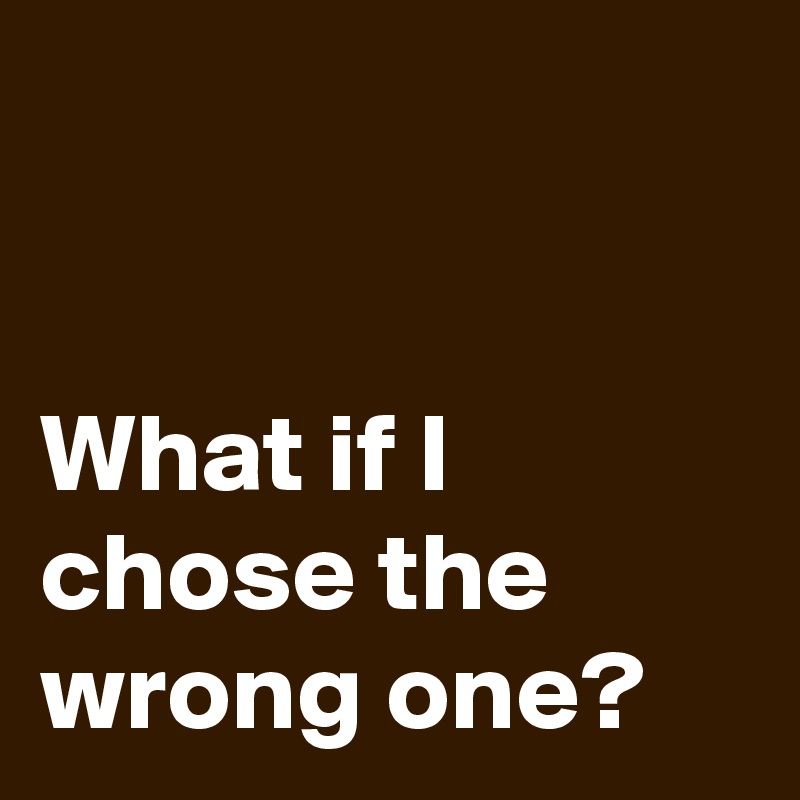 


What if I 
chose the 
wrong one?