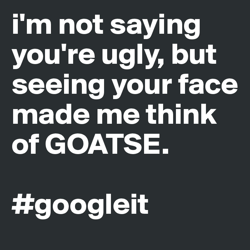 i'm not saying you're ugly, but seeing your face made me think of GOATSE.

#googleit