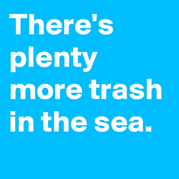 There's plenty more trash in the sea.