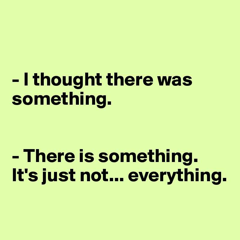 


- I thought there was something.


- There is something. It's just not... everything.

