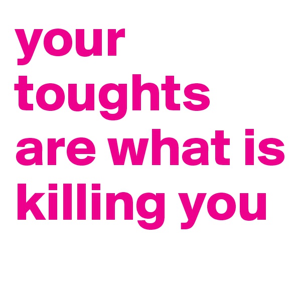 your toughts are what is killing you