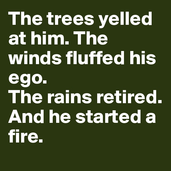 The trees yelled at him. The winds fluffed his ego.
The rains retired.
And he started a fire.