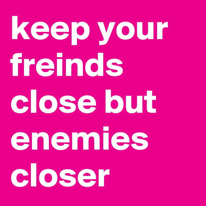 keep your freinds close but enemies closer