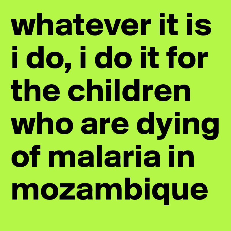 whatever it is i do, i do it for the children who are dying of malaria in mozambique