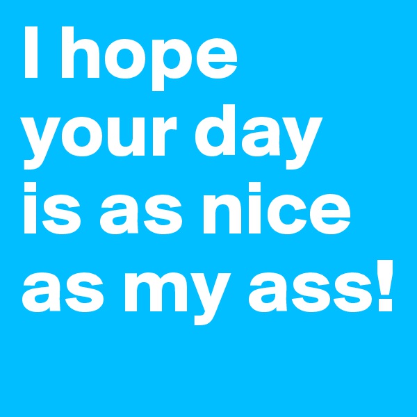 I hope your day is as nice as my ass!