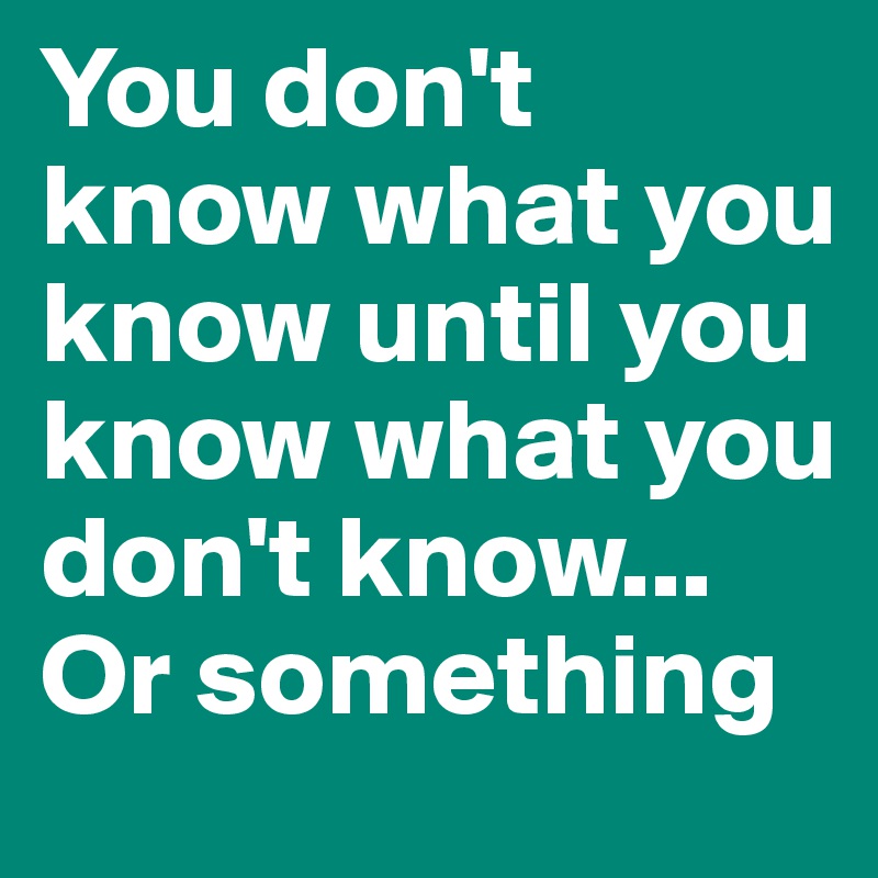 You don't know what you know until you know what you don't know... Or something