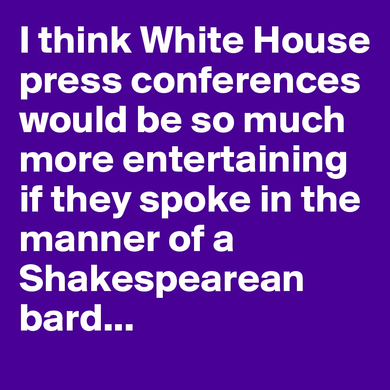I think White House press conferences would be so much more entertaining if they spoke in the manner of a Shakespearean bard...