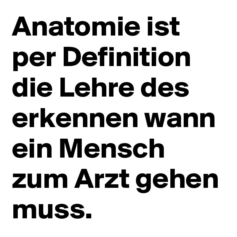 Anatomie ist per Definition die Lehre des erkennen wann ein Mensch zum Arzt gehen muss.