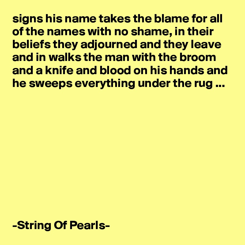 signs his name takes the blame for all of the names with no shame, in their beliefs they adjourned and they leave and in walks the man with the broom and a knife and blood on his hands and he sweeps everything under the rug ...










-String Of Pearls-