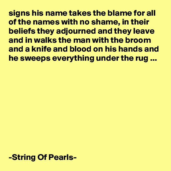 signs his name takes the blame for all of the names with no shame, in their beliefs they adjourned and they leave and in walks the man with the broom and a knife and blood on his hands and he sweeps everything under the rug ...










-String Of Pearls-