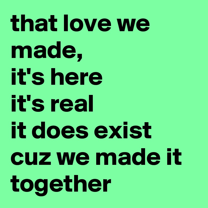 that love we made, 
it's here 
it's real 
it does exist cuz we made it together