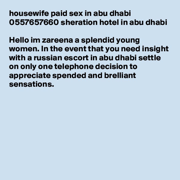 housewife paid sex in abu dhabi 0557657660 sheration hotel in abu dhabi

Hello im zareena a splendid young women. In the event that you need insight with a russian escort in abu dhabi settle on only one telephone decision to appreciate spended and brelliant sensations.







