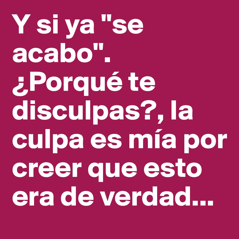 Y si ya "se acabo". ¿Porqué te disculpas?, la culpa es mía por creer que esto era de verdad...