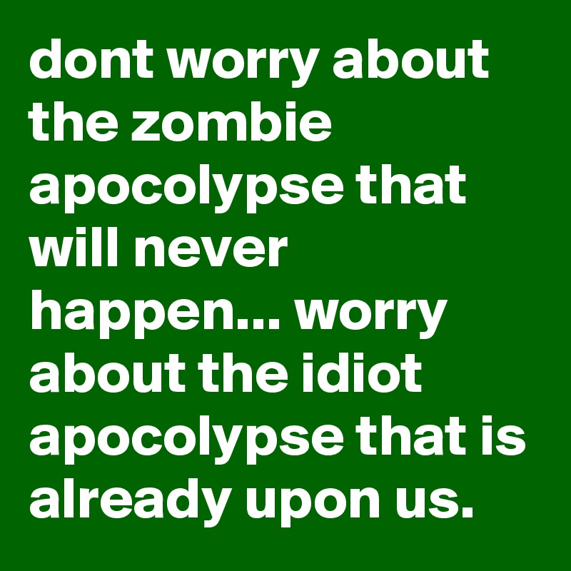 dont worry about the zombie apocolypse that will never happen... worry about the idiot apocolypse that is already upon us.