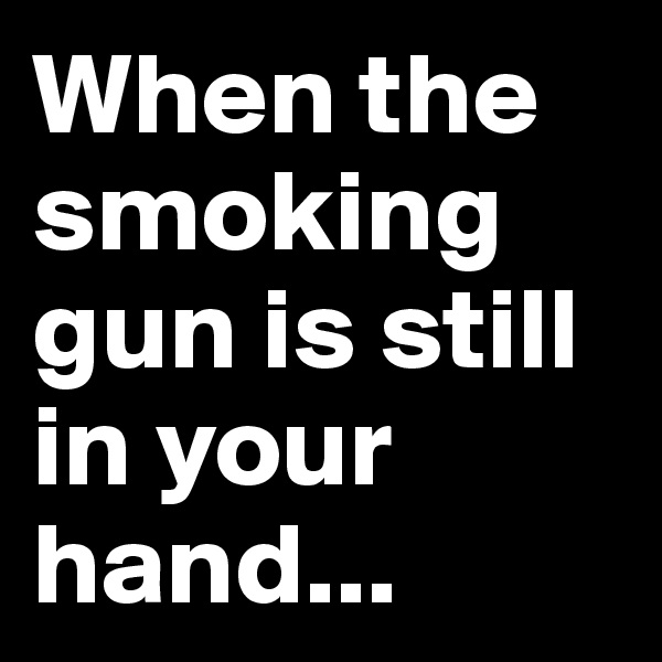 When the smoking gun is still in your hand...