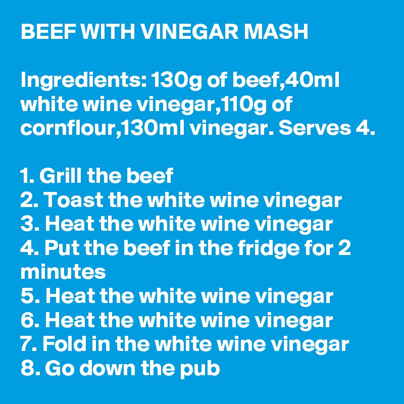 BEEF WITH VINEGAR MASH

Ingredients: 130g of beef,40ml white wine vinegar,110g of cornflour,130ml vinegar. Serves 4.

1. Grill the beef
2. Toast the white wine vinegar
3. Heat the white wine vinegar
4. Put the beef in the fridge for 2 minutes
5. Heat the white wine vinegar
6. Heat the white wine vinegar
7. Fold in the white wine vinegar
8. Go down the pub