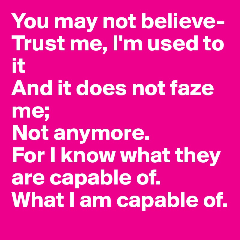 You may not believe-
Trust me, I'm used to it
And it does not faze me;
Not anymore.
For I know what they are capable of.
What I am capable of.