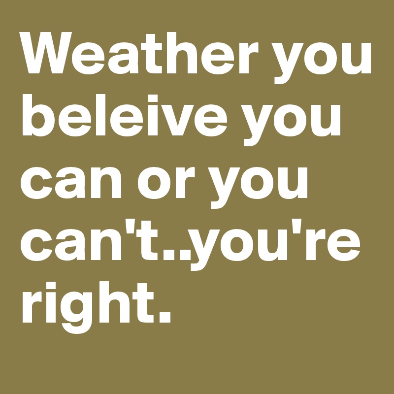 Weather you beleive you can or you can't..you're right.