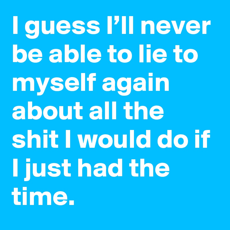 I guess I’ll never be able to lie to myself again about all the shit I would do if I just had the time.