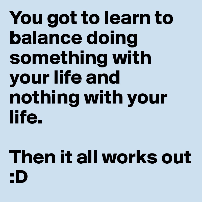 You got to learn to balance doing something with your life and nothing with your life. 

Then it all works out :D
