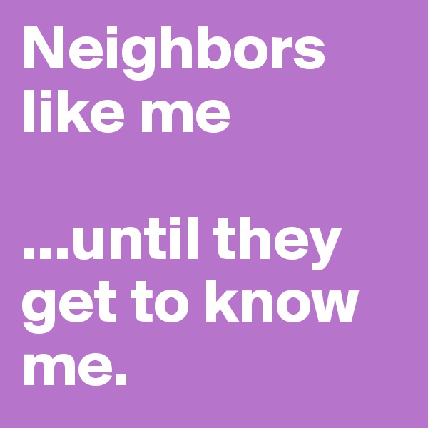 Neighbors like me

...until they get to know me.