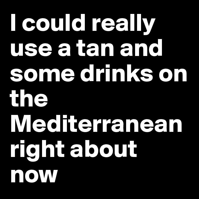 I could really use a tan and some drinks on the Mediterranean right about now