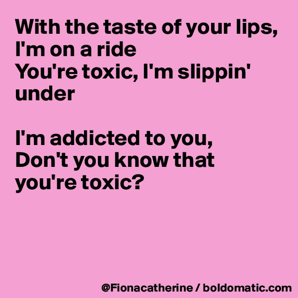 With the taste of your lips, I'm on a ride
You're toxic, I'm slippin' under

I'm addicted to you,
Don't you know that
you're toxic?



