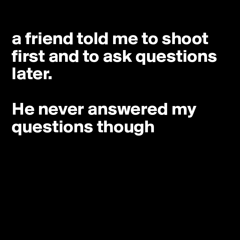 
a friend told me to shoot first and to ask questions later. 

He never answered my questions though




