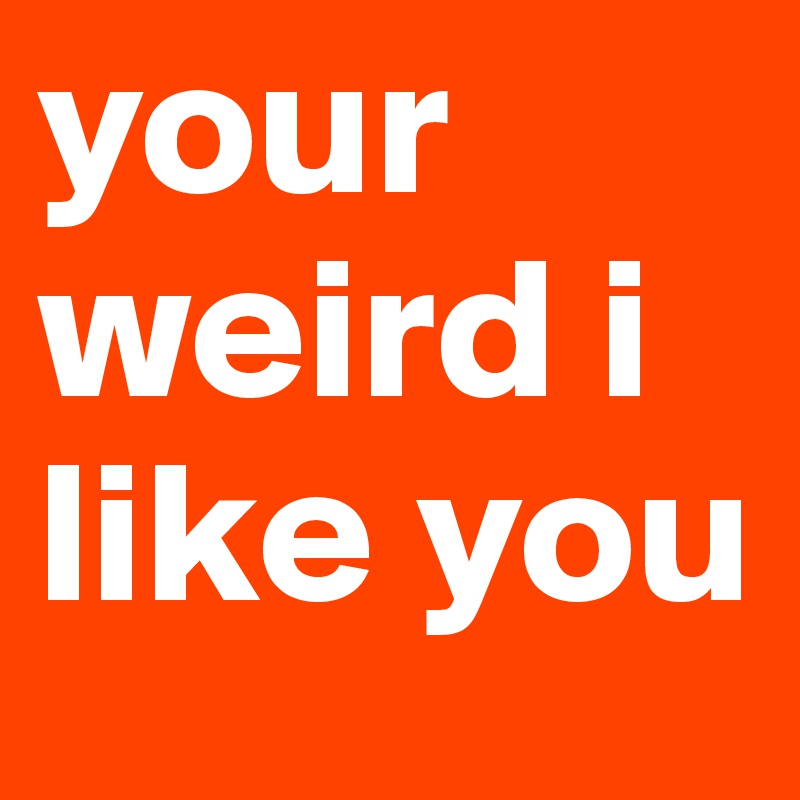 your weird i like you 