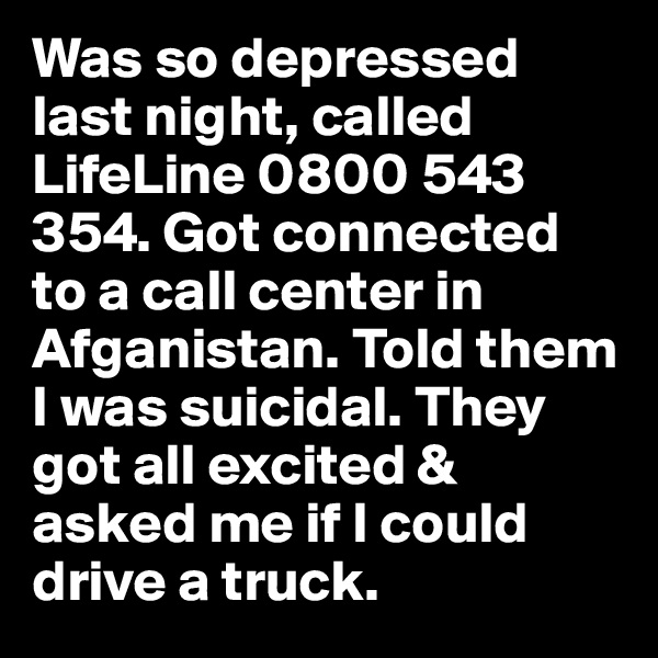 Was so depressed last night, called LifeLine 0800 543 354. Got connected to a call center in Afganistan. Told them I was suicidal. They got all excited & asked me if I could drive a truck.