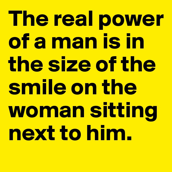 The real power of a man is in the size of the smile on the woman sitting next to him.  