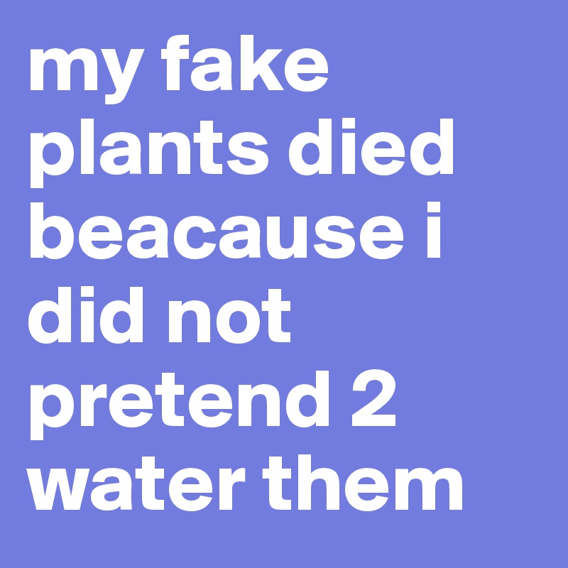 my fake plants died beacause i did not pretend 2 water them