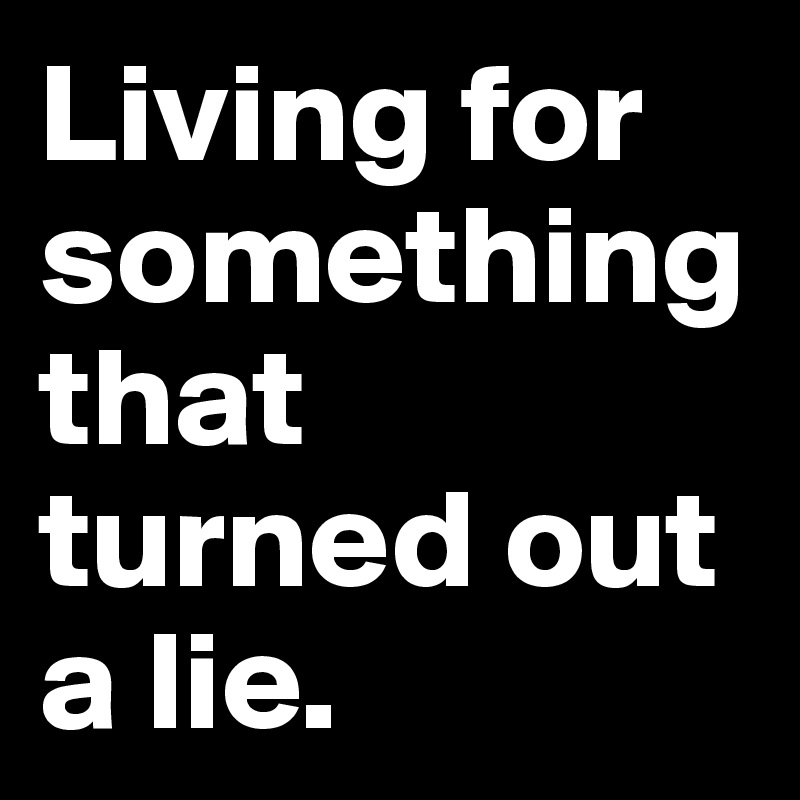 Living for something that turned out a lie.