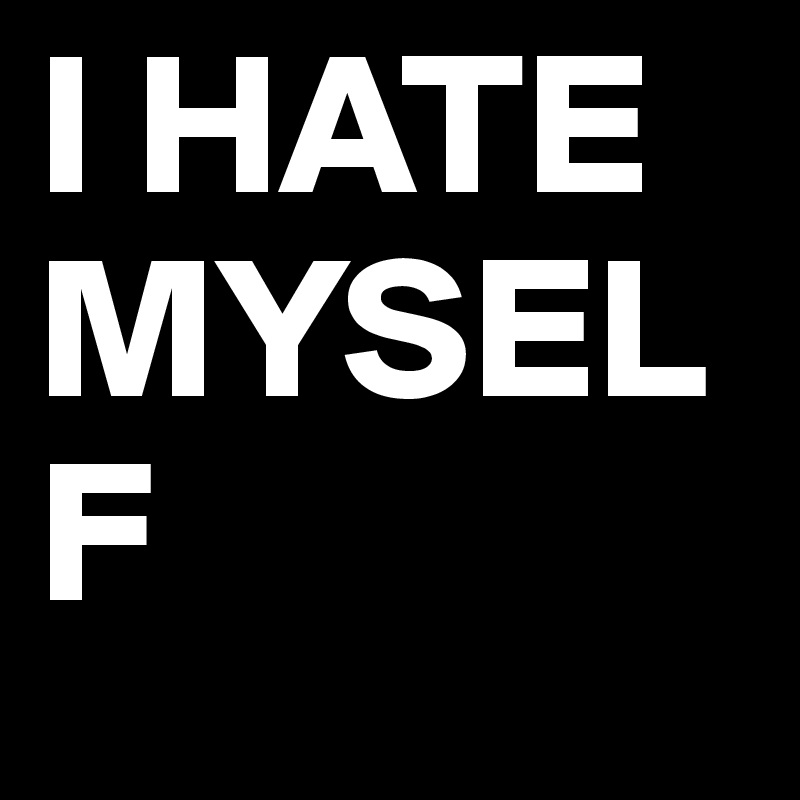 I HATE MYSELF