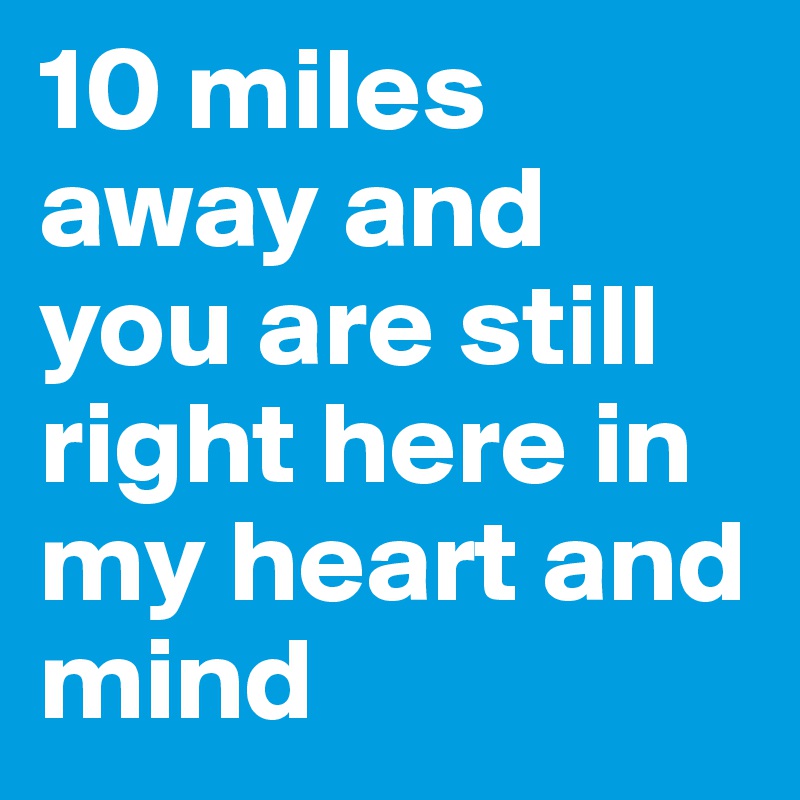 10 miles away and you are still right here in my heart and mind 