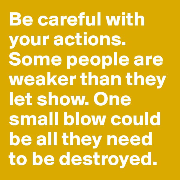 Be careful with your actions. Some people are weaker than they let show. One small blow could be all they need to be destroyed. 