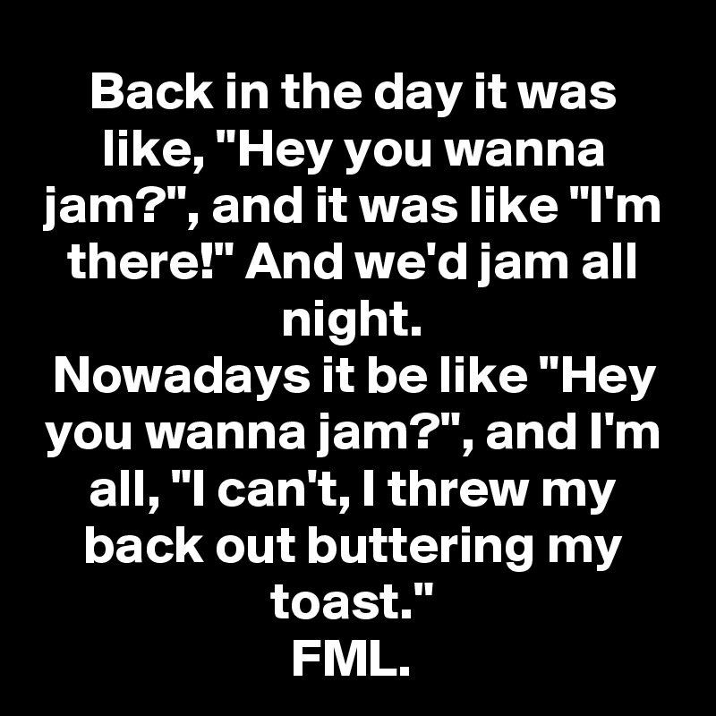 Back in the day it was like, "Hey you wanna jam?", and it was like "I'm there!" And we'd jam all night.
Nowadays it be like "Hey you wanna jam?", and I'm all, "I can't, I threw my back out buttering my toast."
FML.