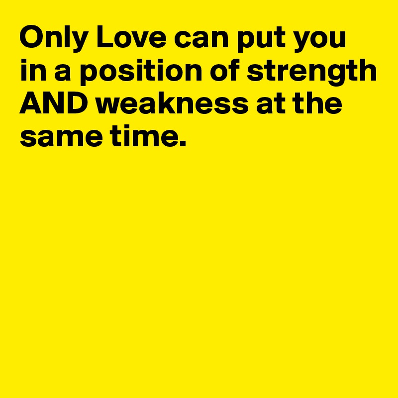 Only Love can put you in a position of strength AND weakness at the same time. 

 



