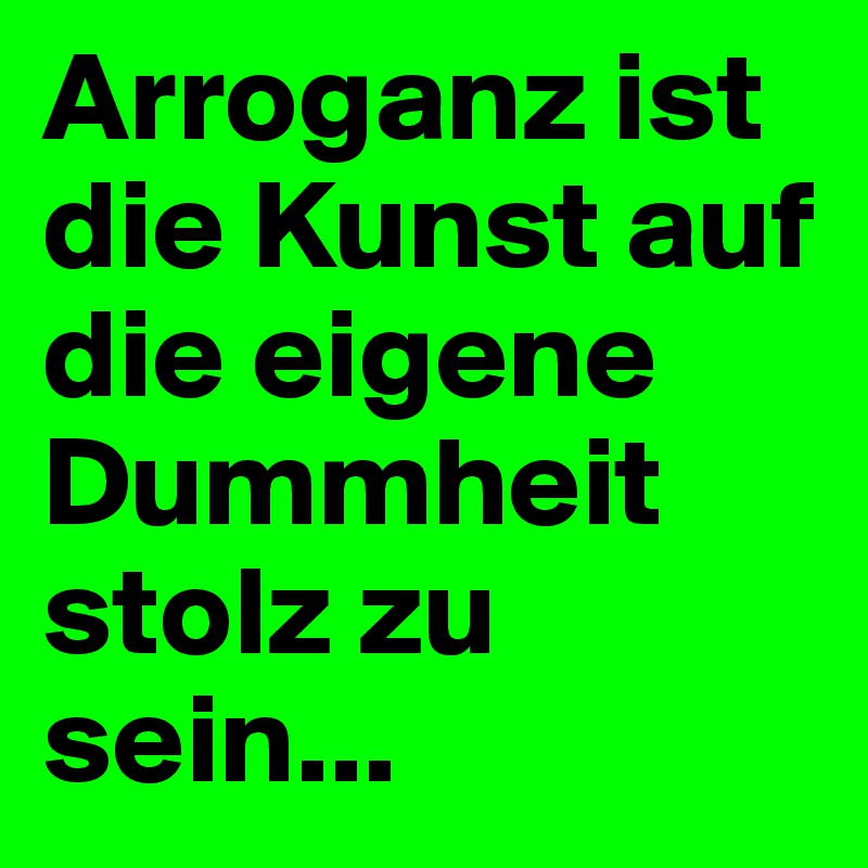 Arroganz ist die Kunst auf die eigene Dummheit stolz zu sein...