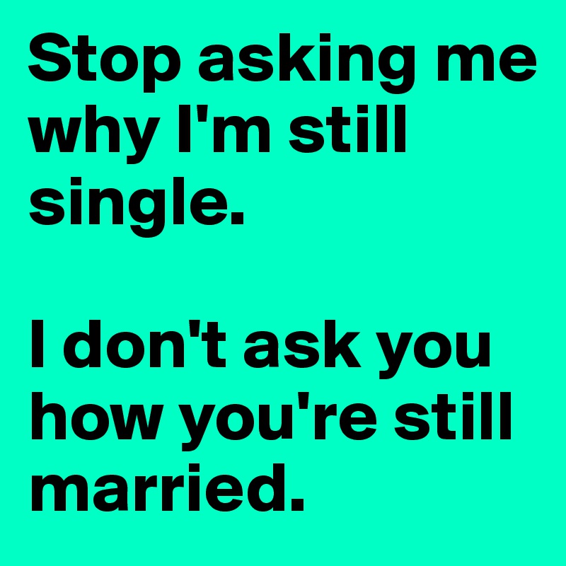 Stop asking me why I'm still single. 

I don't ask you how you're still married. 