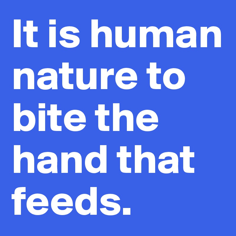 It is human nature to bite the hand that feeds.