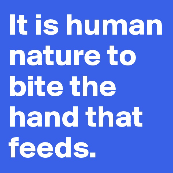 It is human nature to bite the hand that feeds.